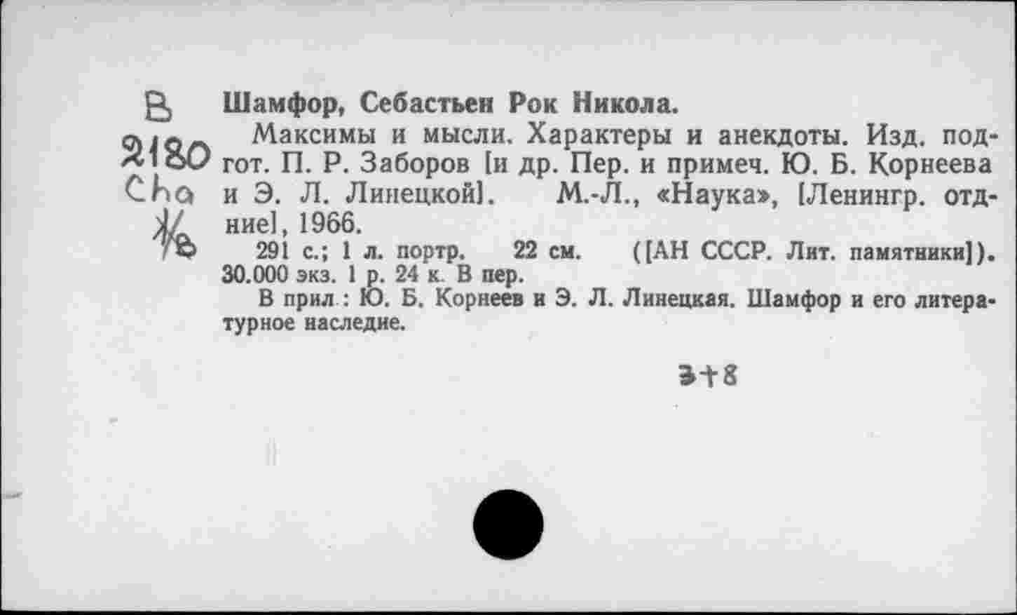 ﻿Р, Шамфор, Себастьен Рок Никола.
9 Максимы и мысли. Характеры и анекдоты. Изд. под-х1е>0 гот. п. Р. Заборов [и др. Пер. и примеч. Ю. Б. Корнеева Спа и Э. Л. Липецкой]. М.-Л., «Наука», (Ленингр. отд-1/ ние1, 1966.
'©	291 с.; 1 л. портр. 22 см. ((АН СССР. Лит. памятники]).
30.000 экз. 1 р. 24 к. В пер.
В прил : Ю. Б. Корнеев и Э. Л. Липецкая. Шамфор и его литературное наследие.
Э+8